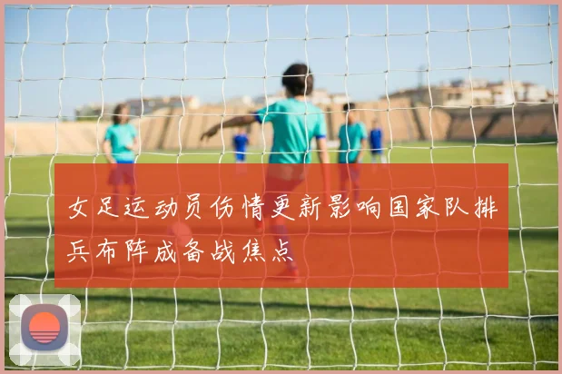 女足运动员伤情更新影响国家队排兵布阵成备战焦点