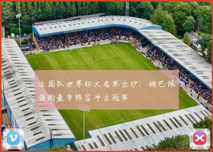 法国队世界杯大名单出炉:姆巴佩领衔豪华阵容冲击冠军