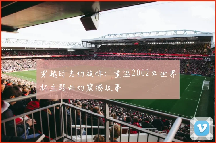 穿越时光的旋律：重温2002年世界杯主题曲的震撼故事