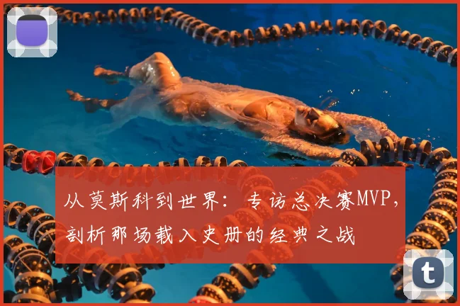 从莫斯科到世界:专访总决赛MVP,剖析那场载入史册的经典之战