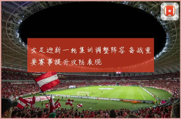 女足迎新一轮集训调整阵容 备战重要赛事提升攻防表现