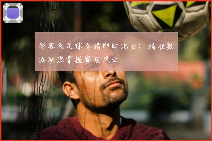 彩客网足球竞猜即时比分：精准数据助您掌握赛场风云