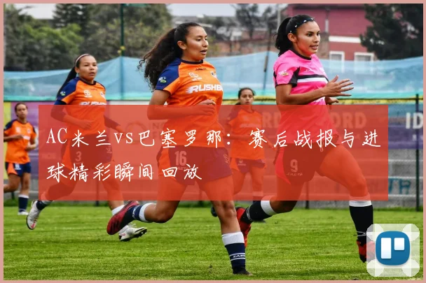 AC米兰vs巴塞罗那：赛后战报与进球精彩瞬间回放