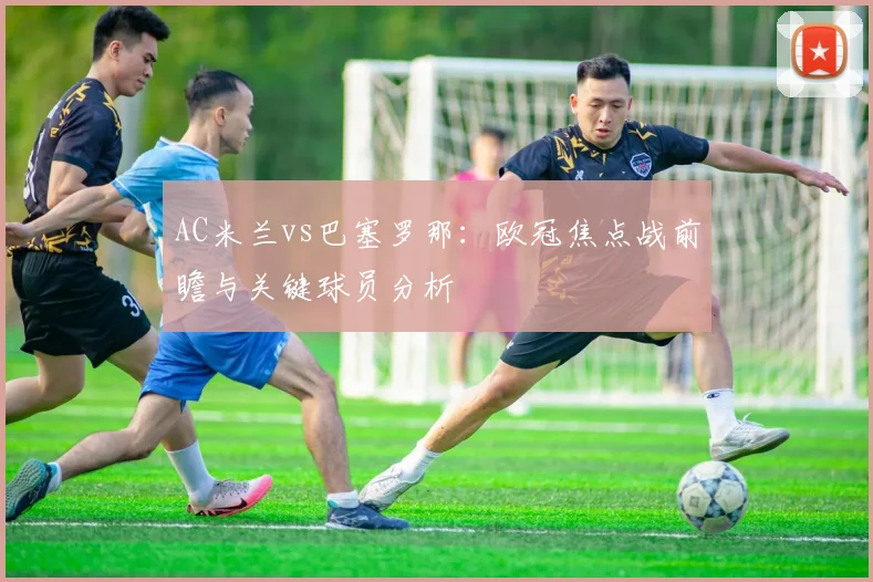 AC米兰vs巴塞罗那：欧冠焦点战前瞻与关键球员分析