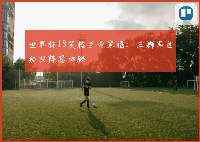 世界杯18英格兰全家福：三狮军团经典阵容回顾
