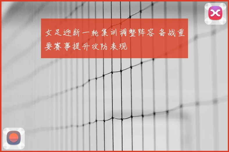 女足迎新一轮集训调整阵容 备战重要赛事提升攻防表现