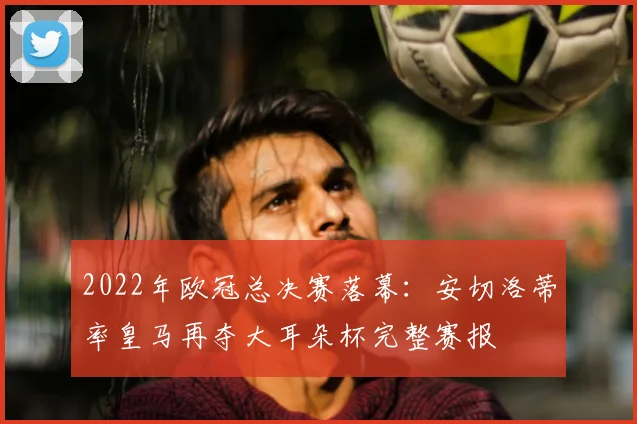 2022年欧冠总决赛落幕：安切洛蒂率皇马再夺大耳朵杯完整赛报