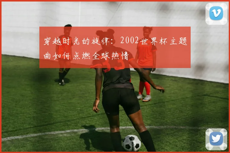 穿越时光的旋律：2002世界杯主题曲如何点燃全球热情