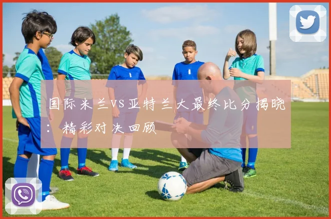 国际米兰vs亚特兰大最终比分揭晓:精彩对决回顾
