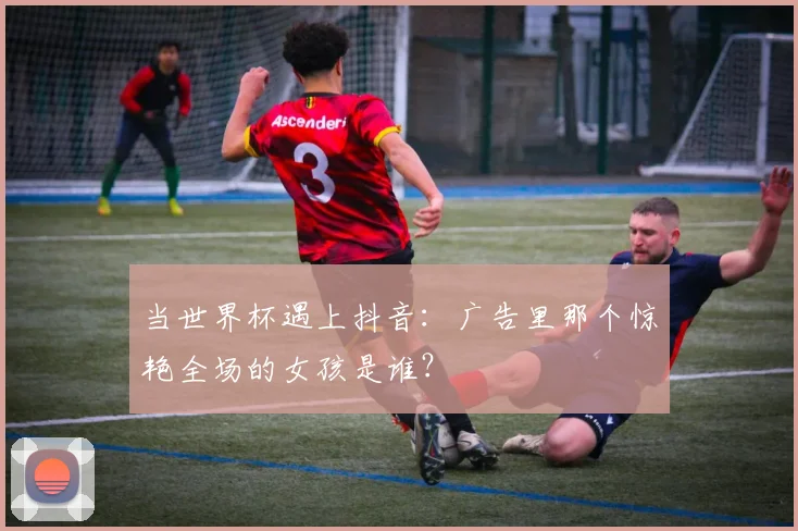 当世界杯遇上抖音:广告里那个惊艳全场的女孩是谁?