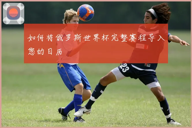 如何将俄罗斯世界杯完整赛程导入您的日历