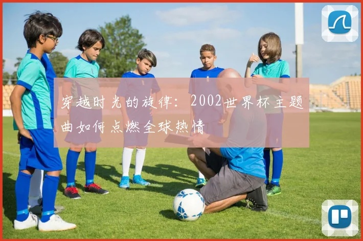穿越时光的旋律:2002世界杯主题曲如何点燃全球热情