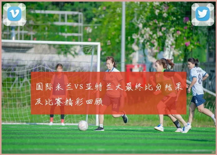 国际米兰vs亚特兰大最终比分结果及比赛精彩回顾