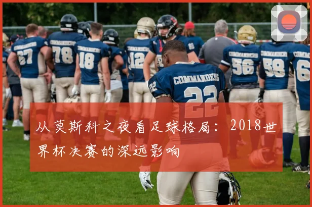 从莫斯科之夜看足球格局:2018世界杯决赛的深远影响