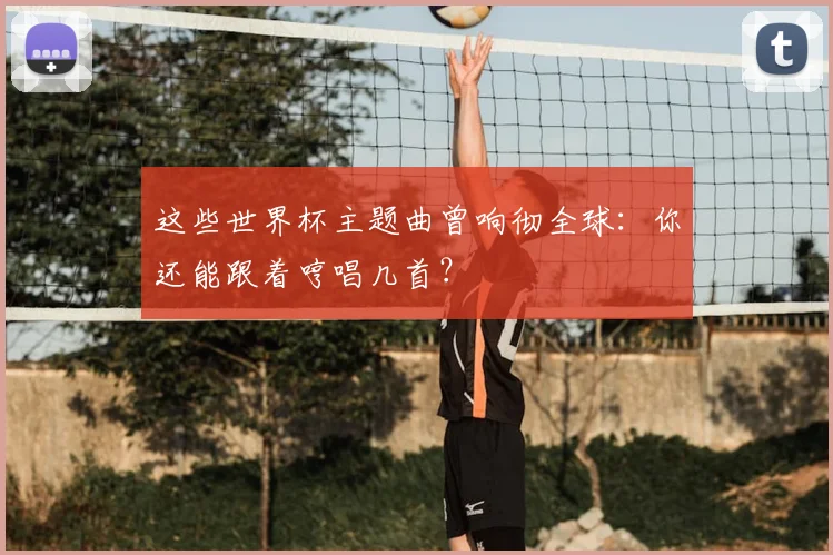 这些世界杯主题曲曾响彻全球：你还能跟着哼唱几首？