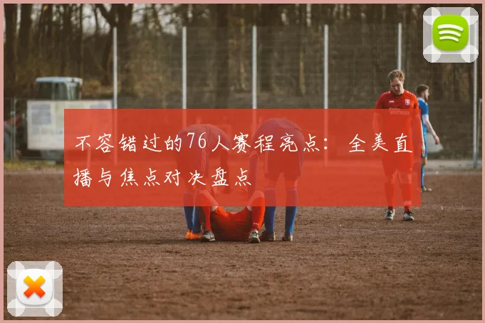 不容错过的76人赛程亮点：全美直播与焦点对决盘点