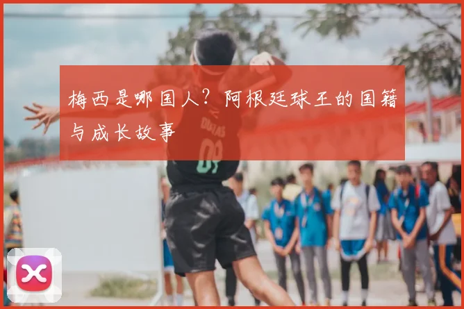 梅西是哪国人？阿根廷球王的国籍与成长故事